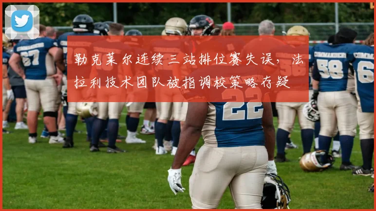 勒克莱尔连续三站排位赛失误,法拉利技术团队被指调校策略存疑