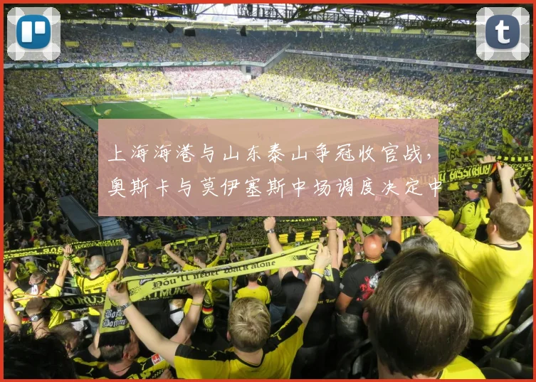上海海港与山东泰山争冠收官战,奥斯卡与莫伊塞斯中场调度决定中超冠军归属?