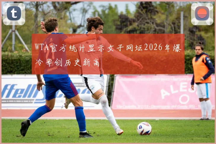 WTA官方统计显示女子网坛2026年爆冷率创历史新高