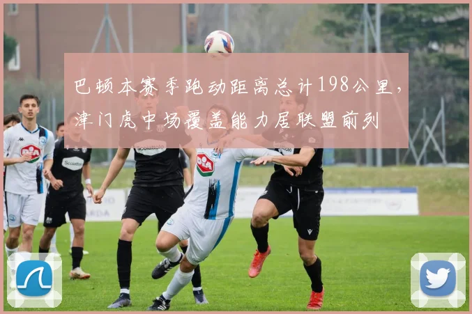 巴顿本赛季跑动距离总计198公里,津门虎中场覆盖能力居联盟前列