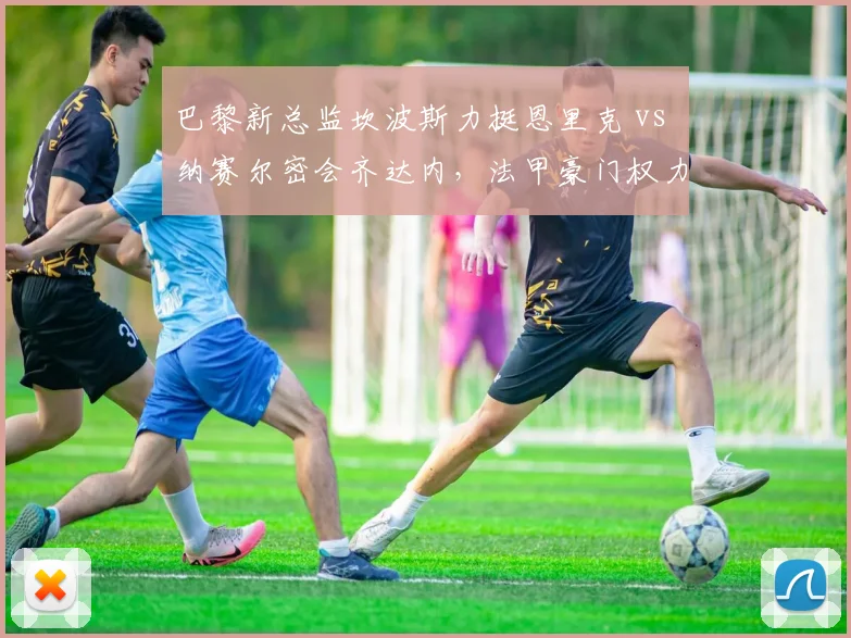 巴黎新总监坎波斯力挺恩里克 vs 纳赛尔密会齐达内,法甲豪门权力博弈真相