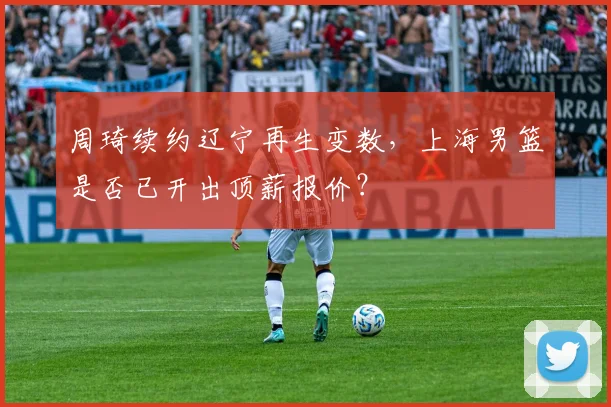 周琦续约辽宁再生变数,上海男篮是否已开出顶薪报价?